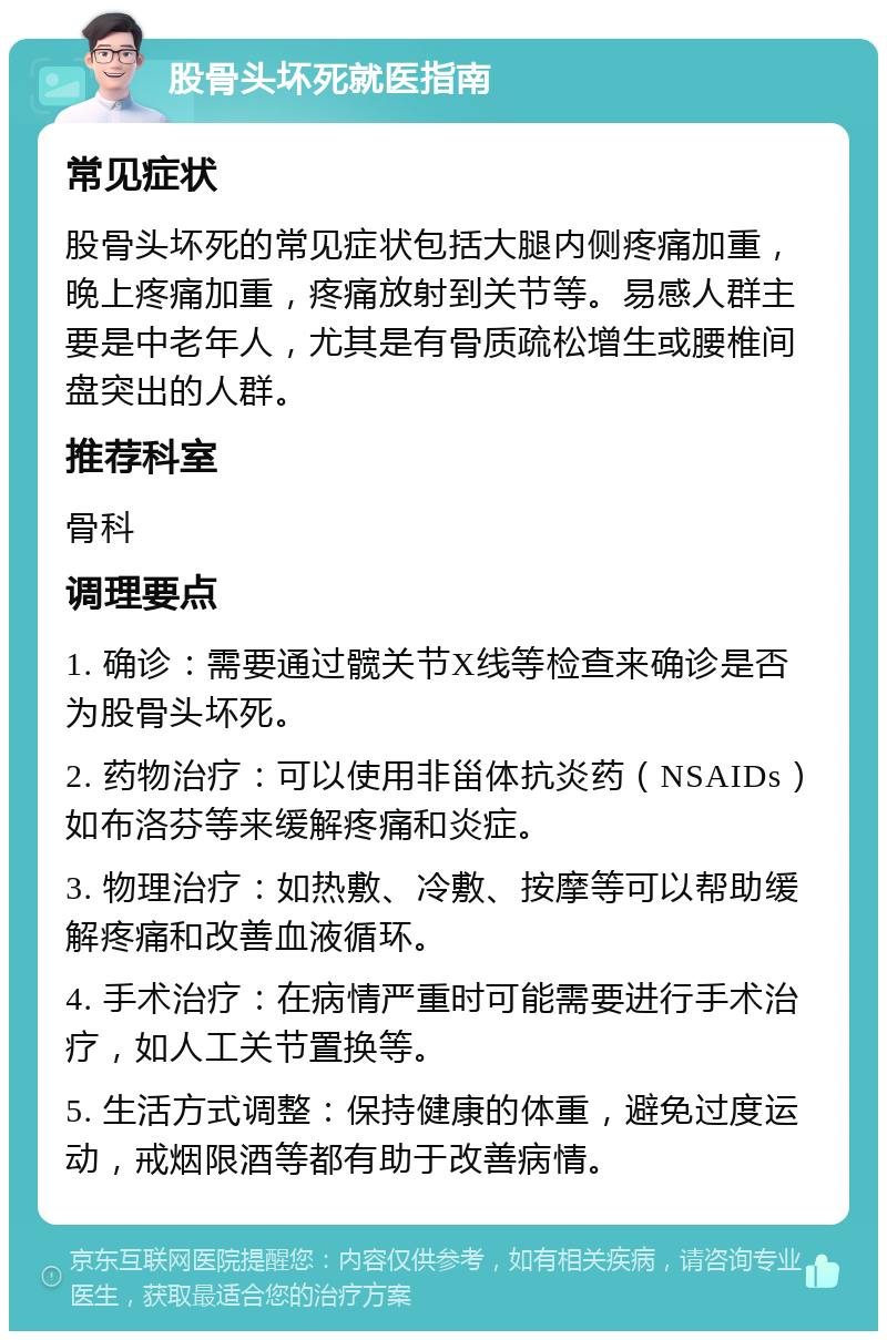 股骨头坏死就医指南 常见症状 股骨头坏死的常见症状包括大腿内侧疼痛加重，晚上疼痛加重，疼痛放射到关节等。易感人群主要是中老年人，尤其是有骨质疏松增生或腰椎间盘突出的人群。 推荐科室 骨科 调理要点 1. 确诊：需要通过髋关节X线等检查来确诊是否为股骨头坏死。 2. 药物治疗：可以使用非甾体抗炎药（NSAIDs）如布洛芬等来缓解疼痛和炎症。 3. 物理治疗：如热敷、冷敷、按摩等可以帮助缓解疼痛和改善血液循环。 4. 手术治疗：在病情严重时可能需要进行手术治疗，如人工关节置换等。 5. 生活方式调整：保持健康的体重，避免过度运动，戒烟限酒等都有助于改善病情。