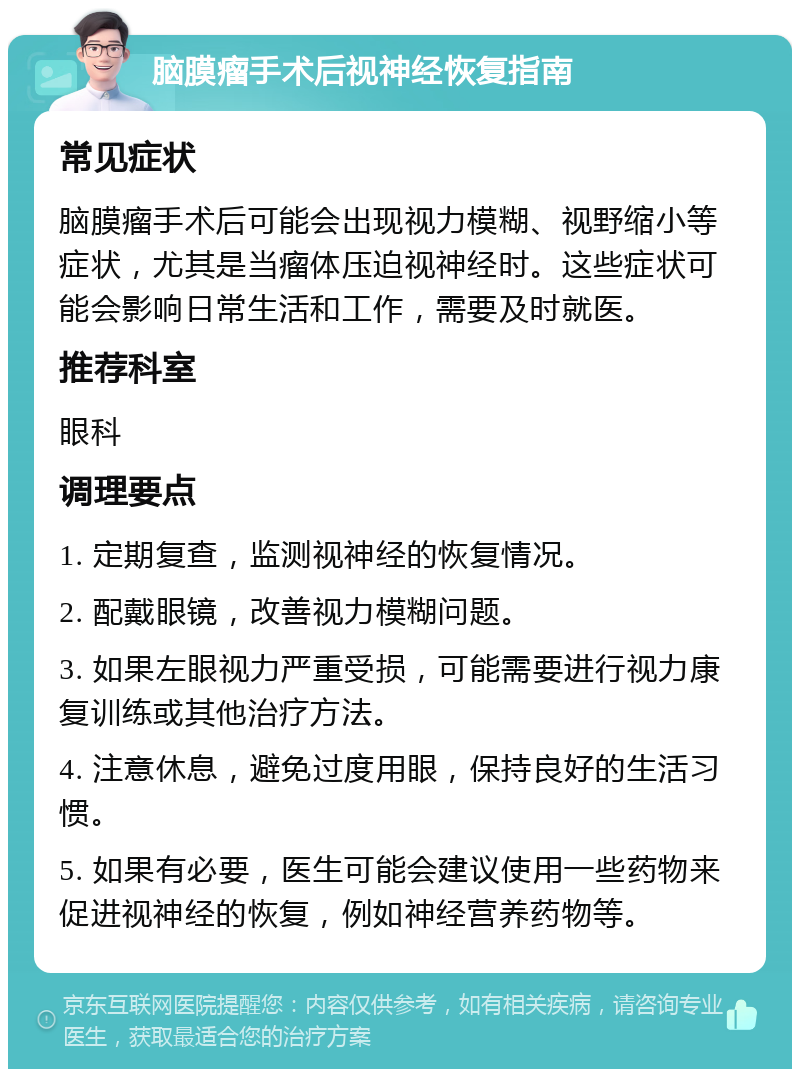 脑膜瘤手术后视神经恢复指南 常见症状 脑膜瘤手术后可能会出现视力模糊、视野缩小等症状，尤其是当瘤体压迫视神经时。这些症状可能会影响日常生活和工作，需要及时就医。 推荐科室 眼科 调理要点 1. 定期复查，监测视神经的恢复情况。 2. 配戴眼镜，改善视力模糊问题。 3. 如果左眼视力严重受损，可能需要进行视力康复训练或其他治疗方法。 4. 注意休息，避免过度用眼，保持良好的生活习惯。 5. 如果有必要，医生可能会建议使用一些药物来促进视神经的恢复，例如神经营养药物等。