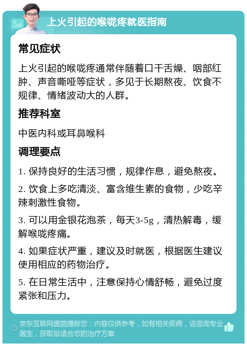 上火引起的喉咙疼就医指南 常见症状 上火引起的喉咙疼通常伴随着口干舌燥、咽部红肿、声音嘶哑等症状，多见于长期熬夜、饮食不规律、情绪波动大的人群。 推荐科室 中医内科或耳鼻喉科 调理要点 1. 保持良好的生活习惯，规律作息，避免熬夜。 2. 饮食上多吃清淡、富含维生素的食物，少吃辛辣刺激性食物。 3. 可以用金银花泡茶，每天3-5g，清热解毒，缓解喉咙疼痛。 4. 如果症状严重，建议及时就医，根据医生建议使用相应的药物治疗。 5. 在日常生活中，注意保持心情舒畅，避免过度紧张和压力。