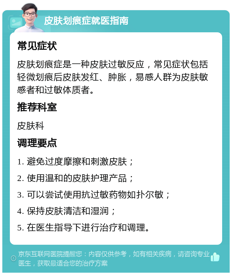 皮肤划痕症就医指南 常见症状 皮肤划痕症是一种皮肤过敏反应，常见症状包括轻微划痕后皮肤发红、肿胀，易感人群为皮肤敏感者和过敏体质者。 推荐科室 皮肤科 调理要点 1. 避免过度摩擦和刺激皮肤； 2. 使用温和的皮肤护理产品； 3. 可以尝试使用抗过敏药物如扑尔敏； 4. 保持皮肤清洁和湿润； 5. 在医生指导下进行治疗和调理。