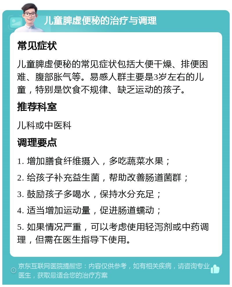 儿童脾虚便秘的治疗与调理 常见症状 儿童脾虚便秘的常见症状包括大便干燥、排便困难、腹部胀气等。易感人群主要是3岁左右的儿童，特别是饮食不规律、缺乏运动的孩子。 推荐科室 儿科或中医科 调理要点 1. 增加膳食纤维摄入，多吃蔬菜水果； 2. 给孩子补充益生菌，帮助改善肠道菌群； 3. 鼓励孩子多喝水，保持水分充足； 4. 适当增加运动量，促进肠道蠕动； 5. 如果情况严重，可以考虑使用轻泻剂或中药调理，但需在医生指导下使用。