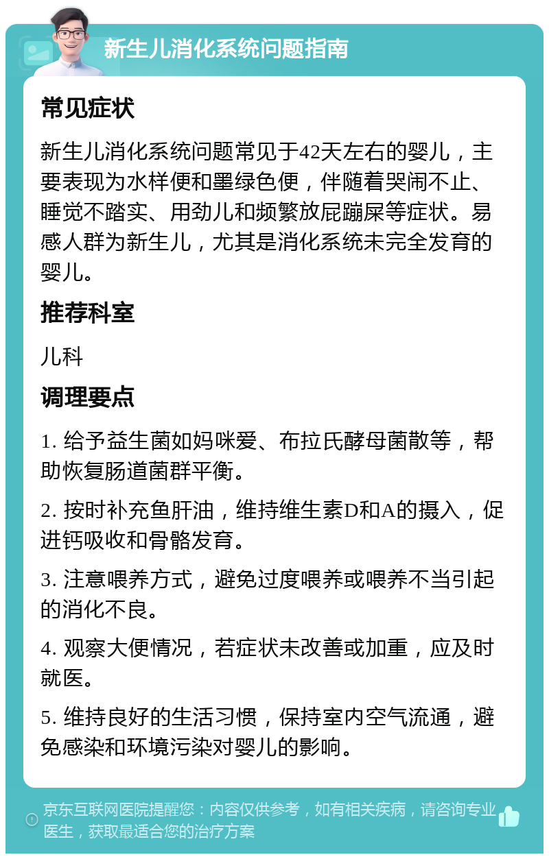 新生儿消化系统问题指南 常见症状 新生儿消化系统问题常见于42天左右的婴儿，主要表现为水样便和墨绿色便，伴随着哭闹不止、睡觉不踏实、用劲儿和频繁放屁蹦屎等症状。易感人群为新生儿，尤其是消化系统未完全发育的婴儿。 推荐科室 儿科 调理要点 1. 给予益生菌如妈咪爱、布拉氏酵母菌散等，帮助恢复肠道菌群平衡。 2. 按时补充鱼肝油，维持维生素D和A的摄入，促进钙吸收和骨骼发育。 3. 注意喂养方式，避免过度喂养或喂养不当引起的消化不良。 4. 观察大便情况，若症状未改善或加重，应及时就医。 5. 维持良好的生活习惯，保持室内空气流通，避免感染和环境污染对婴儿的影响。