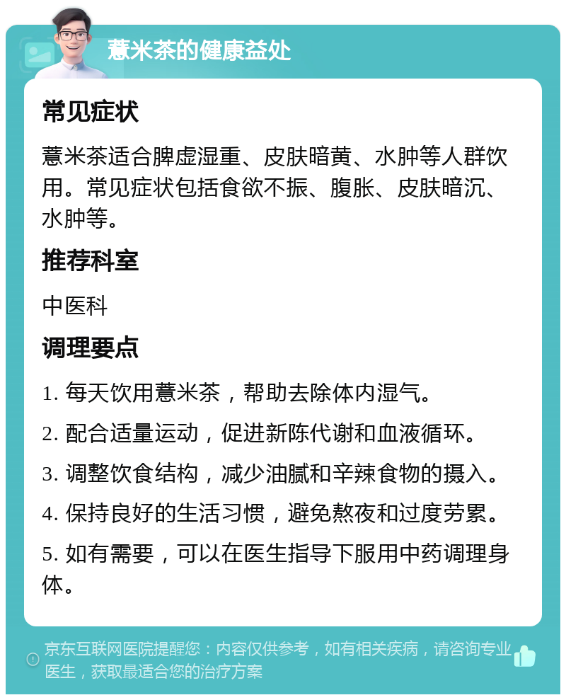 薏米茶的健康益处 常见症状 薏米茶适合脾虚湿重、皮肤暗黄、水肿等人群饮用。常见症状包括食欲不振、腹胀、皮肤暗沉、水肿等。 推荐科室 中医科 调理要点 1. 每天饮用薏米茶，帮助去除体内湿气。 2. 配合适量运动，促进新陈代谢和血液循环。 3. 调整饮食结构，减少油腻和辛辣食物的摄入。 4. 保持良好的生活习惯，避免熬夜和过度劳累。 5. 如有需要，可以在医生指导下服用中药调理身体。