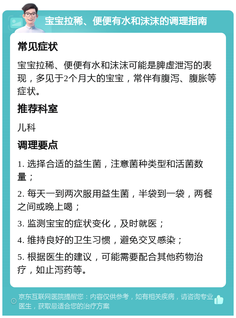 宝宝拉稀、便便有水和沫沫的调理指南 常见症状 宝宝拉稀、便便有水和沫沫可能是脾虚泄泻的表现，多见于2个月大的宝宝，常伴有腹泻、腹胀等症状。 推荐科室 儿科 调理要点 1. 选择合适的益生菌，注意菌种类型和活菌数量； 2. 每天一到两次服用益生菌，半袋到一袋，两餐之间或晚上喝； 3. 监测宝宝的症状变化，及时就医； 4. 维持良好的卫生习惯，避免交叉感染； 5. 根据医生的建议，可能需要配合其他药物治疗，如止泻药等。