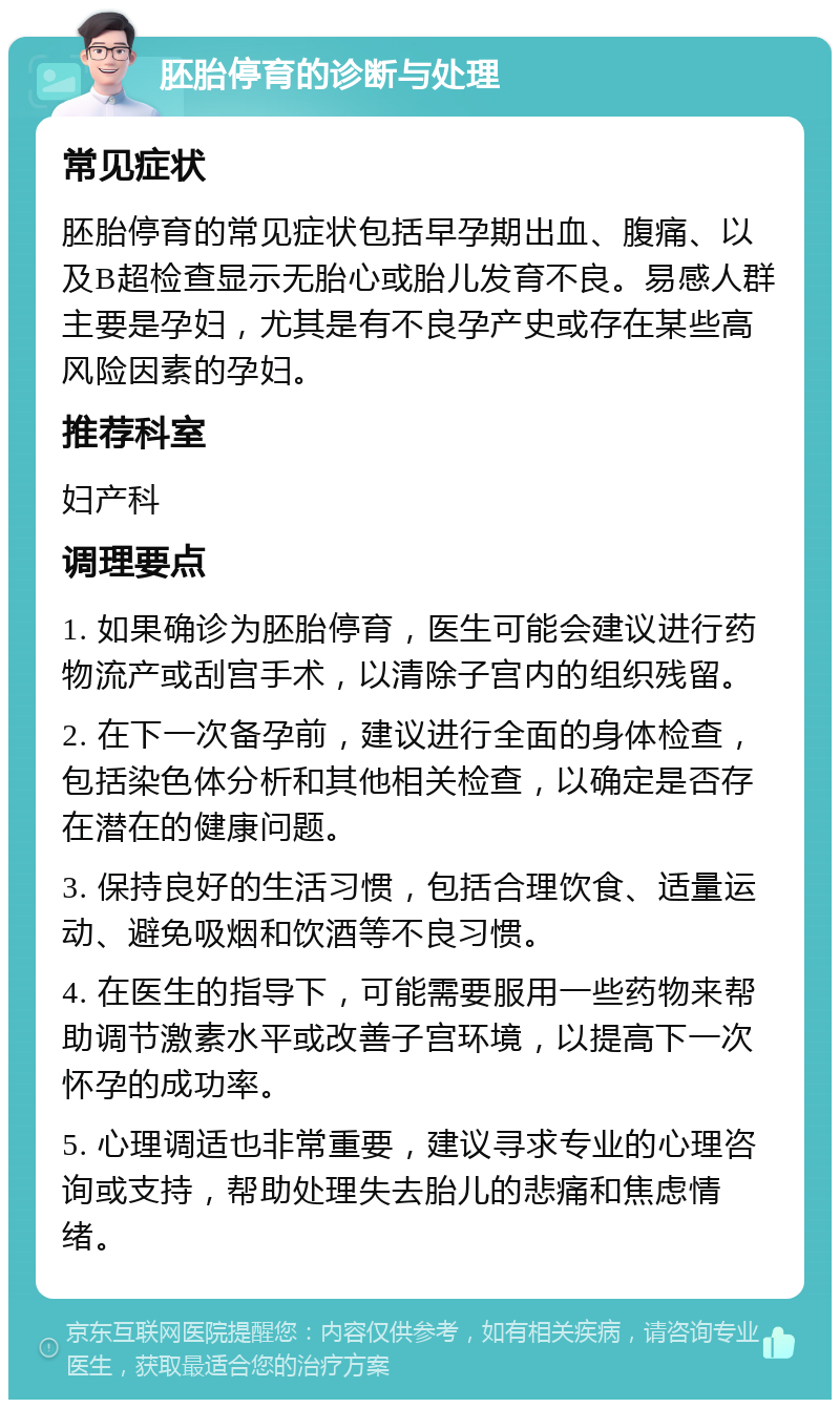 胚胎停育的诊断与处理 常见症状 胚胎停育的常见症状包括早孕期出血、腹痛、以及B超检查显示无胎心或胎儿发育不良。易感人群主要是孕妇，尤其是有不良孕产史或存在某些高风险因素的孕妇。 推荐科室 妇产科 调理要点 1. 如果确诊为胚胎停育，医生可能会建议进行药物流产或刮宫手术，以清除子宫内的组织残留。 2. 在下一次备孕前，建议进行全面的身体检查，包括染色体分析和其他相关检查，以确定是否存在潜在的健康问题。 3. 保持良好的生活习惯，包括合理饮食、适量运动、避免吸烟和饮酒等不良习惯。 4. 在医生的指导下，可能需要服用一些药物来帮助调节激素水平或改善子宫环境，以提高下一次怀孕的成功率。 5. 心理调适也非常重要，建议寻求专业的心理咨询或支持，帮助处理失去胎儿的悲痛和焦虑情绪。