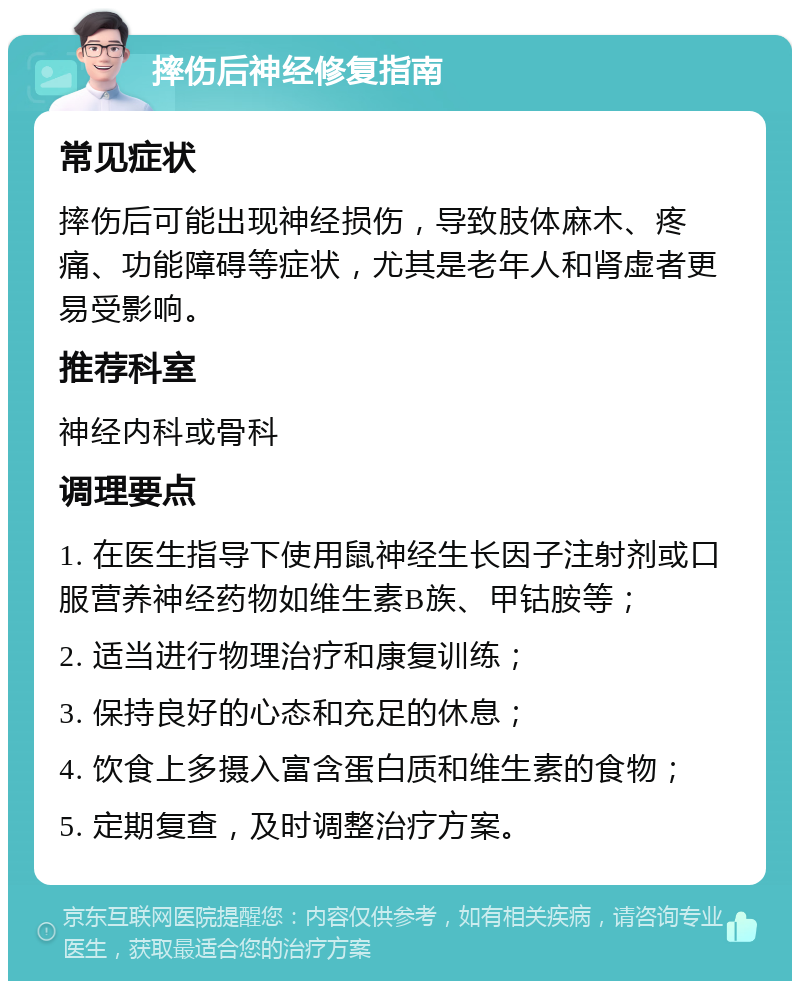 摔伤后神经修复指南 常见症状 摔伤后可能出现神经损伤，导致肢体麻木、疼痛、功能障碍等症状，尤其是老年人和肾虚者更易受影响。 推荐科室 神经内科或骨科 调理要点 1. 在医生指导下使用鼠神经生长因子注射剂或口服营养神经药物如维生素B族、甲钴胺等； 2. 适当进行物理治疗和康复训练； 3. 保持良好的心态和充足的休息； 4. 饮食上多摄入富含蛋白质和维生素的食物； 5. 定期复查，及时调整治疗方案。