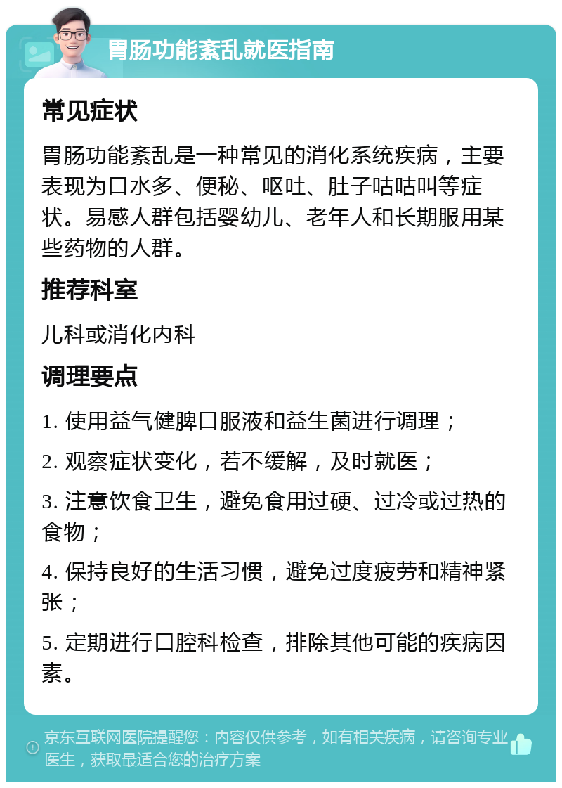 胃肠功能紊乱就医指南 常见症状 胃肠功能紊乱是一种常见的消化系统疾病，主要表现为口水多、便秘、呕吐、肚子咕咕叫等症状。易感人群包括婴幼儿、老年人和长期服用某些药物的人群。 推荐科室 儿科或消化内科 调理要点 1. 使用益气健脾口服液和益生菌进行调理； 2. 观察症状变化，若不缓解，及时就医； 3. 注意饮食卫生，避免食用过硬、过冷或过热的食物； 4. 保持良好的生活习惯，避免过度疲劳和精神紧张； 5. 定期进行口腔科检查，排除其他可能的疾病因素。