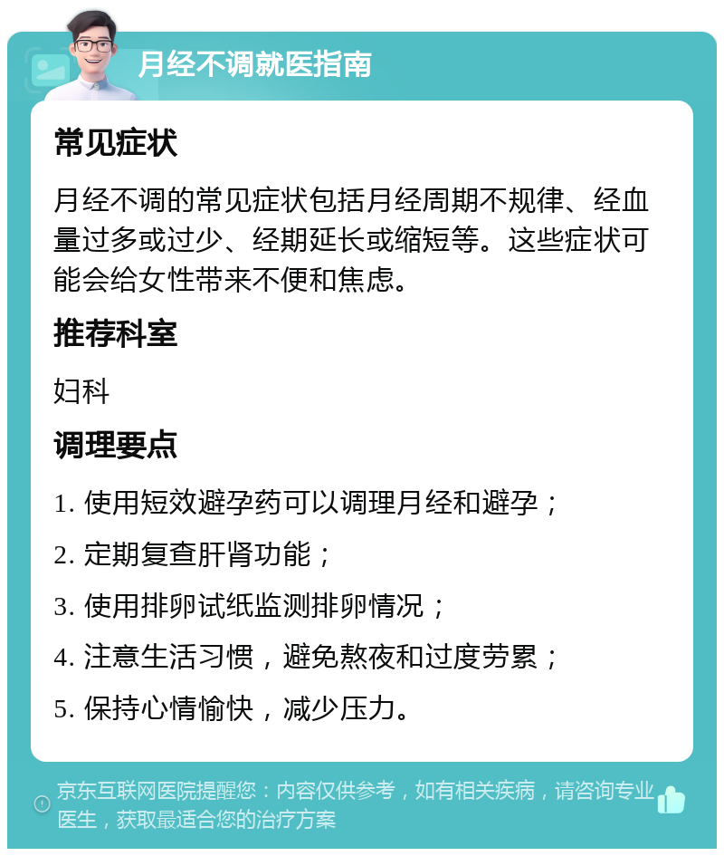 月经不调就医指南 常见症状 月经不调的常见症状包括月经周期不规律、经血量过多或过少、经期延长或缩短等。这些症状可能会给女性带来不便和焦虑。 推荐科室 妇科 调理要点 1. 使用短效避孕药可以调理月经和避孕； 2. 定期复查肝肾功能； 3. 使用排卵试纸监测排卵情况； 4. 注意生活习惯，避免熬夜和过度劳累； 5. 保持心情愉快，减少压力。