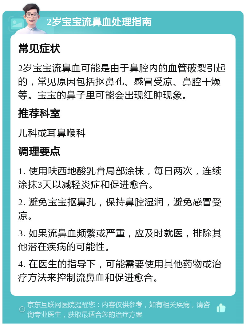 2岁宝宝流鼻血处理指南 常见症状 2岁宝宝流鼻血可能是由于鼻腔内的血管破裂引起的，常见原因包括抠鼻孔、感冒受凉、鼻腔干燥等。宝宝的鼻子里可能会出现红肿现象。 推荐科室 儿科或耳鼻喉科 调理要点 1. 使用呋西地酸乳膏局部涂抹，每日两次，连续涂抹3天以减轻炎症和促进愈合。 2. 避免宝宝抠鼻孔，保持鼻腔湿润，避免感冒受凉。 3. 如果流鼻血频繁或严重，应及时就医，排除其他潜在疾病的可能性。 4. 在医生的指导下，可能需要使用其他药物或治疗方法来控制流鼻血和促进愈合。