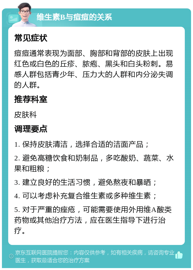 维生素B与痘痘的关系 常见症状 痘痘通常表现为面部、胸部和背部的皮肤上出现红色或白色的丘疹、脓疱、黑头和白头粉刺。易感人群包括青少年、压力大的人群和内分泌失调的人群。 推荐科室 皮肤科 调理要点 1. 保持皮肤清洁，选择合适的洁面产品； 2. 避免高糖饮食和奶制品，多吃酸奶、蔬菜、水果和粗粮； 3. 建立良好的生活习惯，避免熬夜和暴晒； 4. 可以考虑补充复合维生素或多种维生素； 5. 对于严重的痤疮，可能需要使用外用维A酸类药物或其他治疗方法，应在医生指导下进行治疗。