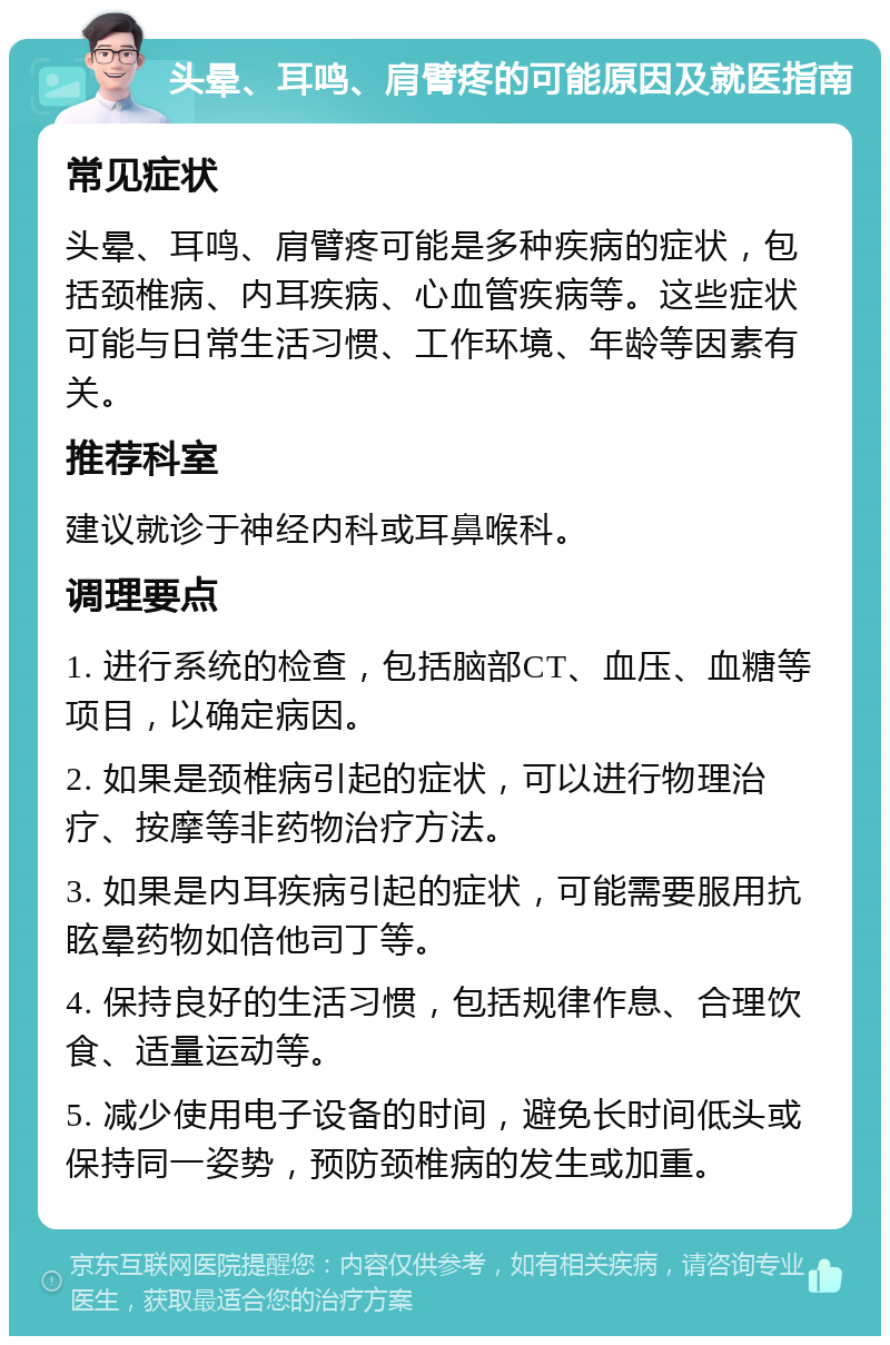 头晕、耳鸣、肩臂疼的可能原因及就医指南 常见症状 头晕、耳鸣、肩臂疼可能是多种疾病的症状，包括颈椎病、内耳疾病、心血管疾病等。这些症状可能与日常生活习惯、工作环境、年龄等因素有关。 推荐科室 建议就诊于神经内科或耳鼻喉科。 调理要点 1. 进行系统的检查，包括脑部CT、血压、血糖等项目，以确定病因。 2. 如果是颈椎病引起的症状，可以进行物理治疗、按摩等非药物治疗方法。 3. 如果是内耳疾病引起的症状，可能需要服用抗眩晕药物如倍他司丁等。 4. 保持良好的生活习惯，包括规律作息、合理饮食、适量运动等。 5. 减少使用电子设备的时间，避免长时间低头或保持同一姿势，预防颈椎病的发生或加重。