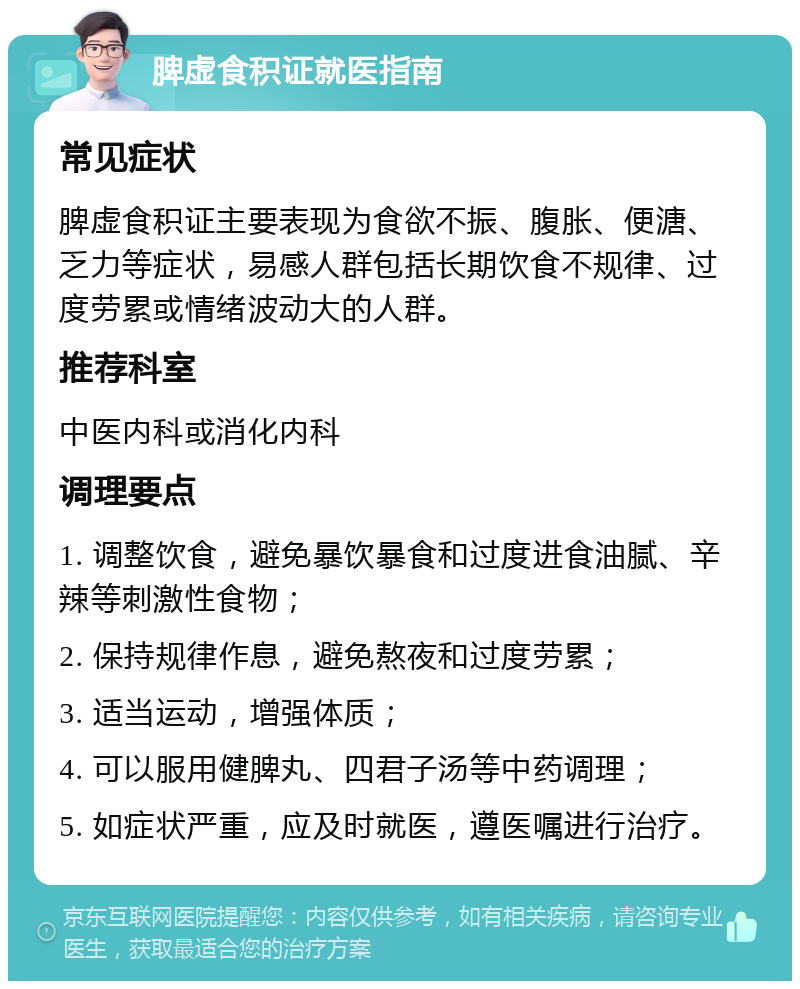 脾虚食积证就医指南 常见症状 脾虚食积证主要表现为食欲不振、腹胀、便溏、乏力等症状，易感人群包括长期饮食不规律、过度劳累或情绪波动大的人群。 推荐科室 中医内科或消化内科 调理要点 1. 调整饮食，避免暴饮暴食和过度进食油腻、辛辣等刺激性食物； 2. 保持规律作息，避免熬夜和过度劳累； 3. 适当运动，增强体质； 4. 可以服用健脾丸、四君子汤等中药调理； 5. 如症状严重，应及时就医，遵医嘱进行治疗。