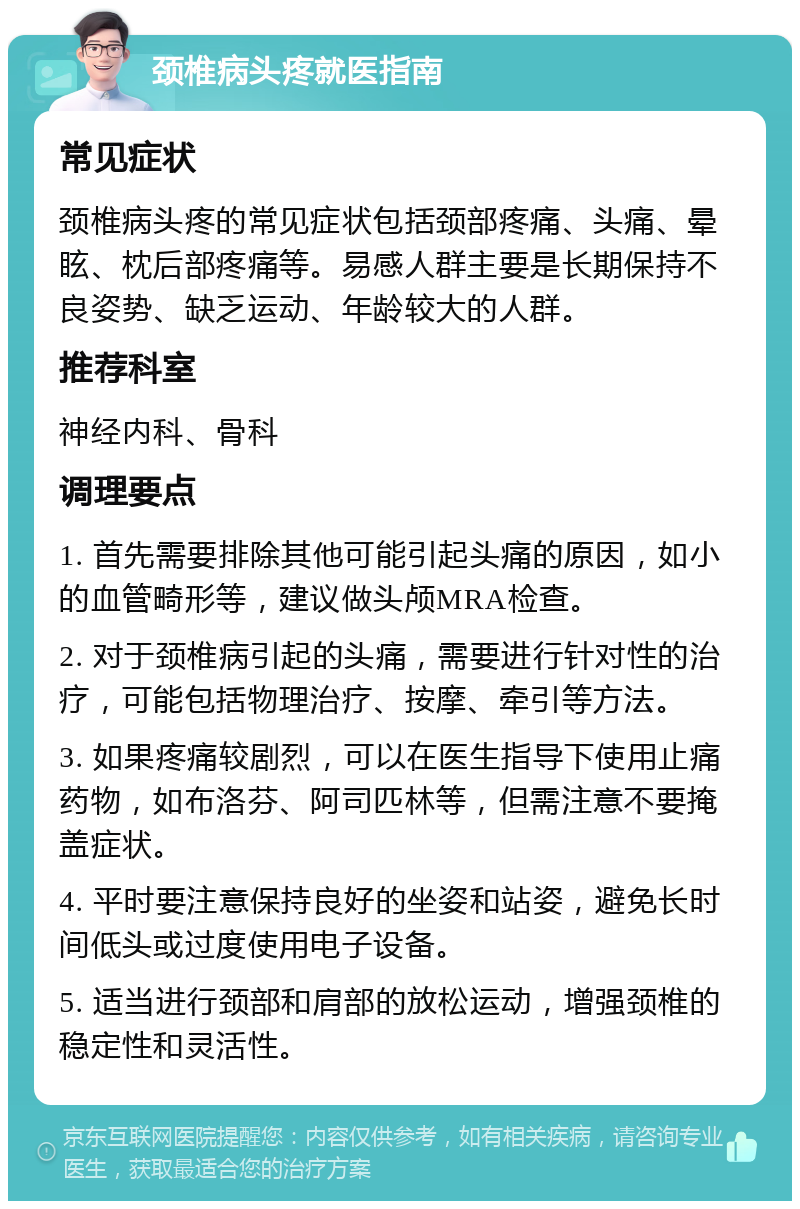 颈椎病头疼就医指南 常见症状 颈椎病头疼的常见症状包括颈部疼痛、头痛、晕眩、枕后部疼痛等。易感人群主要是长期保持不良姿势、缺乏运动、年龄较大的人群。 推荐科室 神经内科、骨科 调理要点 1. 首先需要排除其他可能引起头痛的原因，如小的血管畸形等，建议做头颅MRA检查。 2. 对于颈椎病引起的头痛，需要进行针对性的治疗，可能包括物理治疗、按摩、牵引等方法。 3. 如果疼痛较剧烈，可以在医生指导下使用止痛药物，如布洛芬、阿司匹林等，但需注意不要掩盖症状。 4. 平时要注意保持良好的坐姿和站姿，避免长时间低头或过度使用电子设备。 5. 适当进行颈部和肩部的放松运动，增强颈椎的稳定性和灵活性。