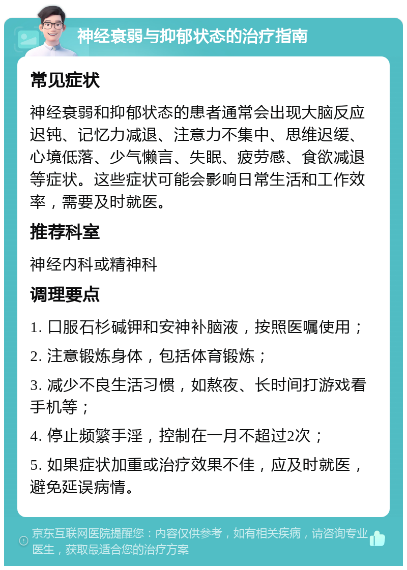 神经衰弱与抑郁状态的治疗指南 常见症状 神经衰弱和抑郁状态的患者通常会出现大脑反应迟钝、记忆力减退、注意力不集中、思维迟缓、心境低落、少气懒言、失眠、疲劳感、食欲减退等症状。这些症状可能会影响日常生活和工作效率，需要及时就医。 推荐科室 神经内科或精神科 调理要点 1. 口服石杉碱钾和安神补脑液，按照医嘱使用； 2. 注意锻炼身体，包括体育锻炼； 3. 减少不良生活习惯，如熬夜、长时间打游戏看手机等； 4. 停止频繁手淫，控制在一月不超过2次； 5. 如果症状加重或治疗效果不佳，应及时就医，避免延误病情。