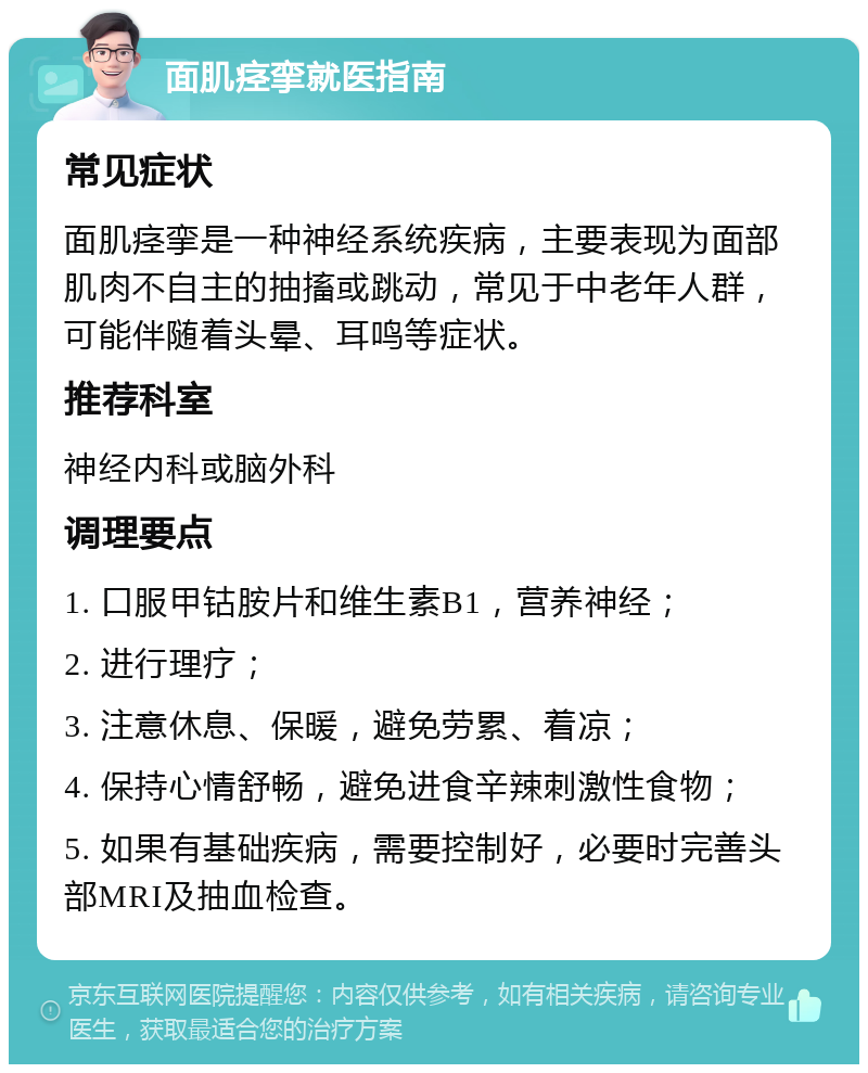 面肌痉挛就医指南 常见症状 面肌痉挛是一种神经系统疾病，主要表现为面部肌肉不自主的抽搐或跳动，常见于中老年人群，可能伴随着头晕、耳鸣等症状。 推荐科室 神经内科或脑外科 调理要点 1. 口服甲钴胺片和维生素B1，营养神经； 2. 进行理疗； 3. 注意休息、保暖，避免劳累、着凉； 4. 保持心情舒畅，避免进食辛辣刺激性食物； 5. 如果有基础疾病，需要控制好，必要时完善头部MRI及抽血检查。