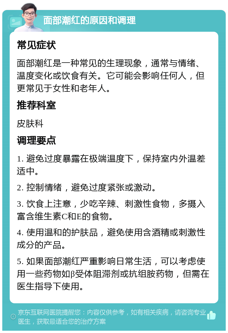 面部潮红的原因和调理 常见症状 面部潮红是一种常见的生理现象，通常与情绪、温度变化或饮食有关。它可能会影响任何人，但更常见于女性和老年人。 推荐科室 皮肤科 调理要点 1. 避免过度暴露在极端温度下，保持室内外温差适中。 2. 控制情绪，避免过度紧张或激动。 3. 饮食上注意，少吃辛辣、刺激性食物，多摄入富含维生素C和E的食物。 4. 使用温和的护肤品，避免使用含酒精或刺激性成分的产品。 5. 如果面部潮红严重影响日常生活，可以考虑使用一些药物如β受体阻滞剂或抗组胺药物，但需在医生指导下使用。