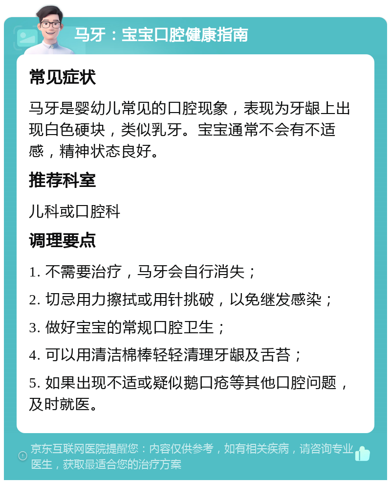 马牙：宝宝口腔健康指南 常见症状 马牙是婴幼儿常见的口腔现象，表现为牙龈上出现白色硬块，类似乳牙。宝宝通常不会有不适感，精神状态良好。 推荐科室 儿科或口腔科 调理要点 1. 不需要治疗，马牙会自行消失； 2. 切忌用力擦拭或用针挑破，以免继发感染； 3. 做好宝宝的常规口腔卫生； 4. 可以用清洁棉棒轻轻清理牙龈及舌苔； 5. 如果出现不适或疑似鹅口疮等其他口腔问题，及时就医。