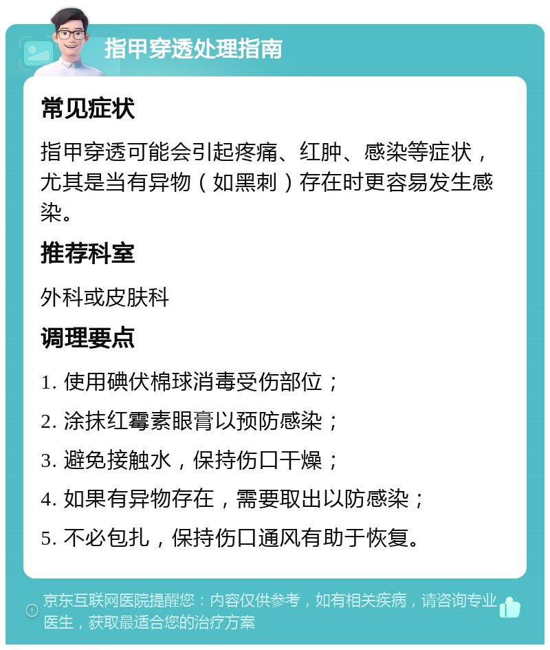 指甲穿透处理指南 常见症状 指甲穿透可能会引起疼痛、红肿、感染等症状，尤其是当有异物（如黑刺）存在时更容易发生感染。 推荐科室 外科或皮肤科 调理要点 1. 使用碘伏棉球消毒受伤部位； 2. 涂抹红霉素眼膏以预防感染； 3. 避免接触水，保持伤口干燥； 4. 如果有异物存在，需要取出以防感染； 5. 不必包扎，保持伤口通风有助于恢复。