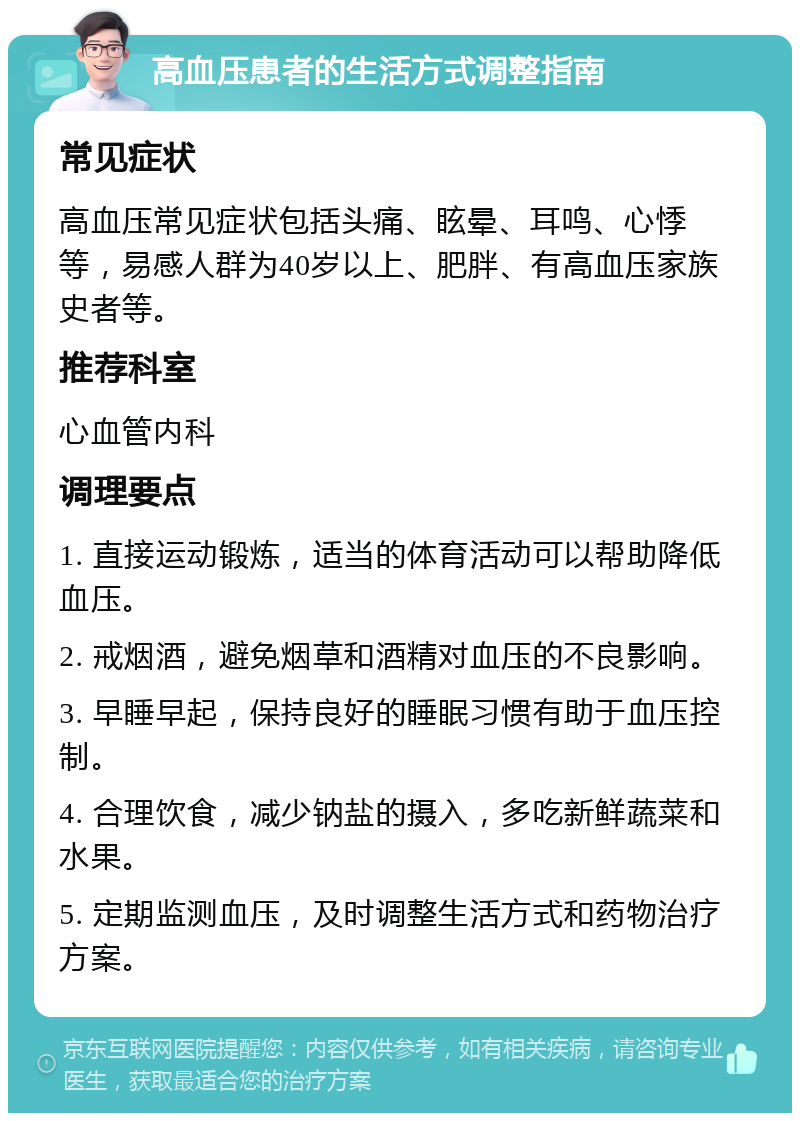 高血压患者的生活方式调整指南 常见症状 高血压常见症状包括头痛、眩晕、耳鸣、心悸等，易感人群为40岁以上、肥胖、有高血压家族史者等。 推荐科室 心血管内科 调理要点 1. 直接运动锻炼，适当的体育活动可以帮助降低血压。 2. 戒烟酒，避免烟草和酒精对血压的不良影响。 3. 早睡早起，保持良好的睡眠习惯有助于血压控制。 4. 合理饮食，减少钠盐的摄入，多吃新鲜蔬菜和水果。 5. 定期监测血压，及时调整生活方式和药物治疗方案。