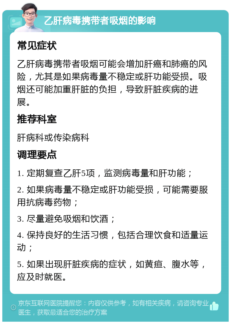 乙肝病毒携带者吸烟的影响 常见症状 乙肝病毒携带者吸烟可能会增加肝癌和肺癌的风险，尤其是如果病毒量不稳定或肝功能受损。吸烟还可能加重肝脏的负担，导致肝脏疾病的进展。 推荐科室 肝病科或传染病科 调理要点 1. 定期复查乙肝5项，监测病毒量和肝功能； 2. 如果病毒量不稳定或肝功能受损，可能需要服用抗病毒药物； 3. 尽量避免吸烟和饮酒； 4. 保持良好的生活习惯，包括合理饮食和适量运动； 5. 如果出现肝脏疾病的症状，如黄疸、腹水等，应及时就医。