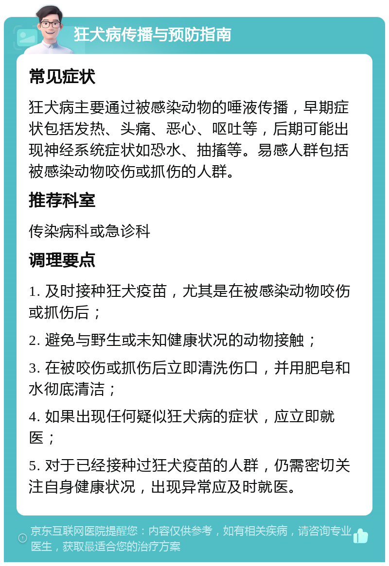 狂犬病传播与预防指南 常见症状 狂犬病主要通过被感染动物的唾液传播，早期症状包括发热、头痛、恶心、呕吐等，后期可能出现神经系统症状如恐水、抽搐等。易感人群包括被感染动物咬伤或抓伤的人群。 推荐科室 传染病科或急诊科 调理要点 1. 及时接种狂犬疫苗，尤其是在被感染动物咬伤或抓伤后； 2. 避免与野生或未知健康状况的动物接触； 3. 在被咬伤或抓伤后立即清洗伤口，并用肥皂和水彻底清洁； 4. 如果出现任何疑似狂犬病的症状，应立即就医； 5. 对于已经接种过狂犬疫苗的人群，仍需密切关注自身健康状况，出现异常应及时就医。