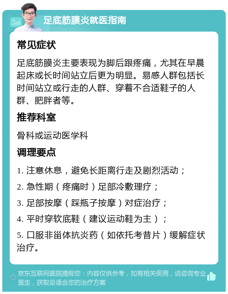 足底筋膜炎就医指南 常见症状 足底筋膜炎主要表现为脚后跟疼痛，尤其在早晨起床或长时间站立后更为明显。易感人群包括长时间站立或行走的人群、穿着不合适鞋子的人群、肥胖者等。 推荐科室 骨科或运动医学科 调理要点 1. 注意休息，避免长距离行走及剧烈活动； 2. 急性期（疼痛时）足部冷敷理疗； 3. 足部按摩（踩瓶子按摩）对症治疗； 4. 平时穿软底鞋（建议运动鞋为主）； 5. 口服非甾体抗炎药（如依托考昔片）缓解症状治疗。