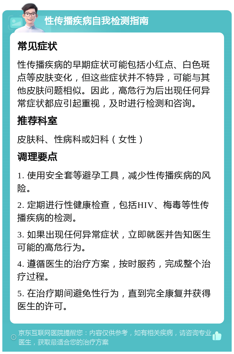 性传播疾病自我检测指南 常见症状 性传播疾病的早期症状可能包括小红点、白色斑点等皮肤变化，但这些症状并不特异，可能与其他皮肤问题相似。因此，高危行为后出现任何异常症状都应引起重视，及时进行检测和咨询。 推荐科室 皮肤科、性病科或妇科（女性） 调理要点 1. 使用安全套等避孕工具，减少性传播疾病的风险。 2. 定期进行性健康检查，包括HIV、梅毒等性传播疾病的检测。 3. 如果出现任何异常症状，立即就医并告知医生可能的高危行为。 4. 遵循医生的治疗方案，按时服药，完成整个治疗过程。 5. 在治疗期间避免性行为，直到完全康复并获得医生的许可。