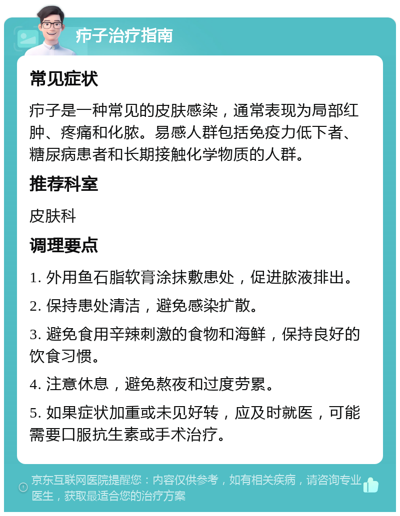 疖子治疗指南 常见症状 疖子是一种常见的皮肤感染，通常表现为局部红肿、疼痛和化脓。易感人群包括免疫力低下者、糖尿病患者和长期接触化学物质的人群。 推荐科室 皮肤科 调理要点 1. 外用鱼石脂软膏涂抹敷患处，促进脓液排出。 2. 保持患处清洁，避免感染扩散。 3. 避免食用辛辣刺激的食物和海鲜，保持良好的饮食习惯。 4. 注意休息，避免熬夜和过度劳累。 5. 如果症状加重或未见好转，应及时就医，可能需要口服抗生素或手术治疗。