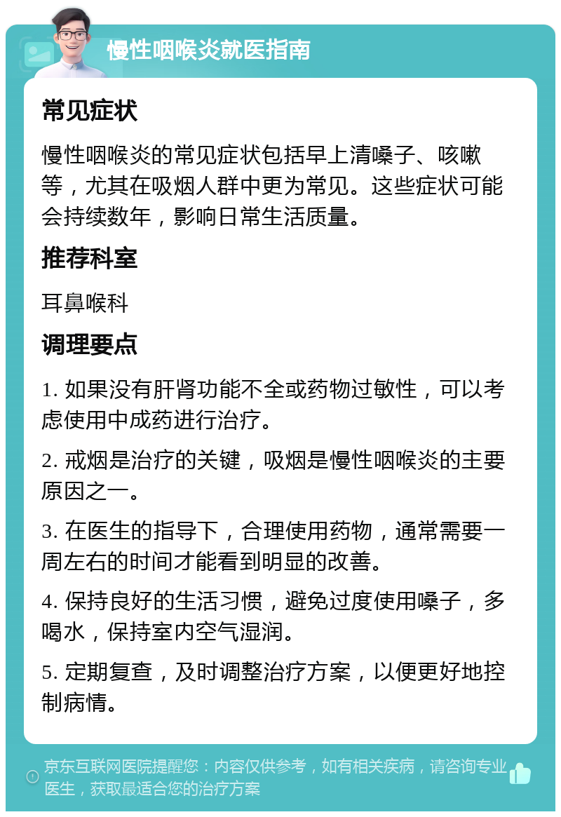 慢性咽喉炎就医指南 常见症状 慢性咽喉炎的常见症状包括早上清嗓子、咳嗽等，尤其在吸烟人群中更为常见。这些症状可能会持续数年，影响日常生活质量。 推荐科室 耳鼻喉科 调理要点 1. 如果没有肝肾功能不全或药物过敏性，可以考虑使用中成药进行治疗。 2. 戒烟是治疗的关键，吸烟是慢性咽喉炎的主要原因之一。 3. 在医生的指导下，合理使用药物，通常需要一周左右的时间才能看到明显的改善。 4. 保持良好的生活习惯，避免过度使用嗓子，多喝水，保持室内空气湿润。 5. 定期复查，及时调整治疗方案，以便更好地控制病情。