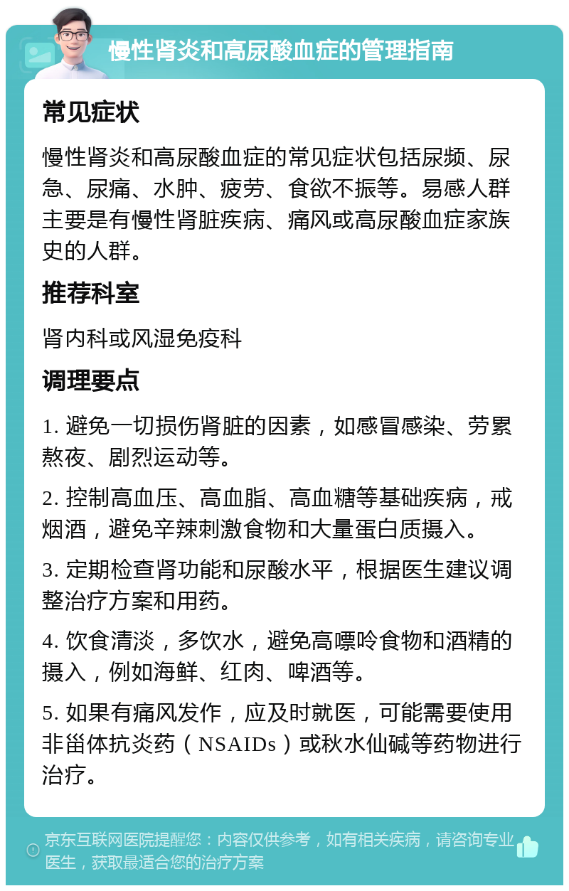 慢性肾炎和高尿酸血症的管理指南 常见症状 慢性肾炎和高尿酸血症的常见症状包括尿频、尿急、尿痛、水肿、疲劳、食欲不振等。易感人群主要是有慢性肾脏疾病、痛风或高尿酸血症家族史的人群。 推荐科室 肾内科或风湿免疫科 调理要点 1. 避免一切损伤肾脏的因素，如感冒感染、劳累熬夜、剧烈运动等。 2. 控制高血压、高血脂、高血糖等基础疾病，戒烟酒，避免辛辣刺激食物和大量蛋白质摄入。 3. 定期检查肾功能和尿酸水平，根据医生建议调整治疗方案和用药。 4. 饮食清淡，多饮水，避免高嘌呤食物和酒精的摄入，例如海鲜、红肉、啤酒等。 5. 如果有痛风发作，应及时就医，可能需要使用非甾体抗炎药（NSAIDs）或秋水仙碱等药物进行治疗。