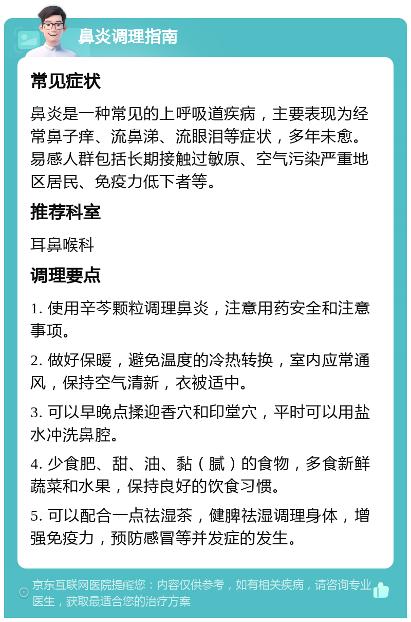 鼻炎调理指南 常见症状 鼻炎是一种常见的上呼吸道疾病，主要表现为经常鼻子痒、流鼻涕、流眼泪等症状，多年未愈。易感人群包括长期接触过敏原、空气污染严重地区居民、免疫力低下者等。 推荐科室 耳鼻喉科 调理要点 1. 使用辛芩颗粒调理鼻炎，注意用药安全和注意事项。 2. 做好保暖，避免温度的冷热转换，室内应常通风，保持空气清新，衣被适中。 3. 可以早晚点揉迎香穴和印堂穴，平时可以用盐水冲洗鼻腔。 4. 少食肥、甜、油、黏（腻）的食物，多食新鲜蔬菜和水果，保持良好的饮食习惯。 5. 可以配合一点祛湿茶，健脾祛湿调理身体，增强免疫力，预防感冒等并发症的发生。