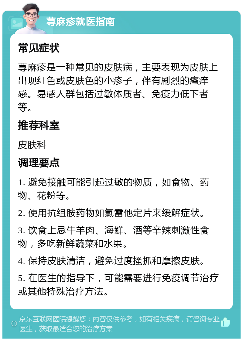 荨麻疹就医指南 常见症状 荨麻疹是一种常见的皮肤病，主要表现为皮肤上出现红色或皮肤色的小疹子，伴有剧烈的瘙痒感。易感人群包括过敏体质者、免疫力低下者等。 推荐科室 皮肤科 调理要点 1. 避免接触可能引起过敏的物质，如食物、药物、花粉等。 2. 使用抗组胺药物如氯雷他定片来缓解症状。 3. 饮食上忌牛羊肉、海鲜、酒等辛辣刺激性食物，多吃新鲜蔬菜和水果。 4. 保持皮肤清洁，避免过度搔抓和摩擦皮肤。 5. 在医生的指导下，可能需要进行免疫调节治疗或其他特殊治疗方法。