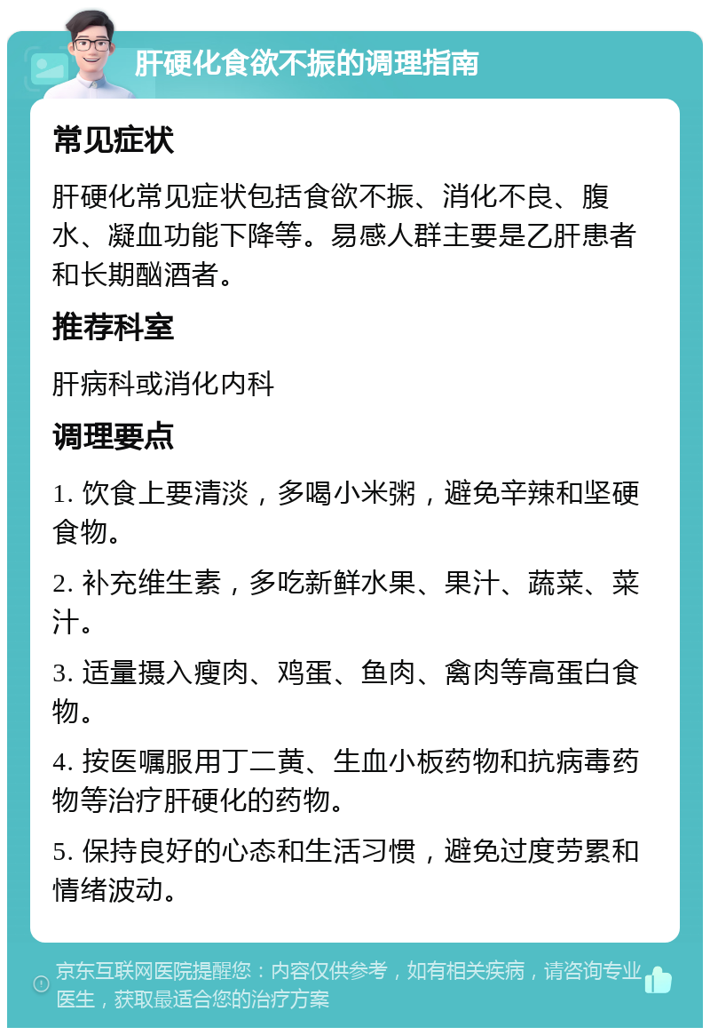 肝硬化食欲不振的调理指南 常见症状 肝硬化常见症状包括食欲不振、消化不良、腹水、凝血功能下降等。易感人群主要是乙肝患者和长期酗酒者。 推荐科室 肝病科或消化内科 调理要点 1. 饮食上要清淡，多喝小米粥，避免辛辣和坚硬食物。 2. 补充维生素，多吃新鲜水果、果汁、蔬菜、菜汁。 3. 适量摄入瘦肉、鸡蛋、鱼肉、禽肉等高蛋白食物。 4. 按医嘱服用丁二黄、生血小板药物和抗病毒药物等治疗肝硬化的药物。 5. 保持良好的心态和生活习惯，避免过度劳累和情绪波动。