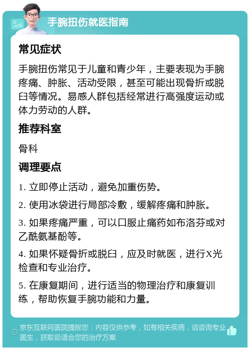 手腕扭伤就医指南 常见症状 手腕扭伤常见于儿童和青少年，主要表现为手腕疼痛、肿胀、活动受限，甚至可能出现骨折或脱臼等情况。易感人群包括经常进行高强度运动或体力劳动的人群。 推荐科室 骨科 调理要点 1. 立即停止活动，避免加重伤势。 2. 使用冰袋进行局部冷敷，缓解疼痛和肿胀。 3. 如果疼痛严重，可以口服止痛药如布洛芬或对乙酰氨基酚等。 4. 如果怀疑骨折或脱臼，应及时就医，进行X光检查和专业治疗。 5. 在康复期间，进行适当的物理治疗和康复训练，帮助恢复手腕功能和力量。