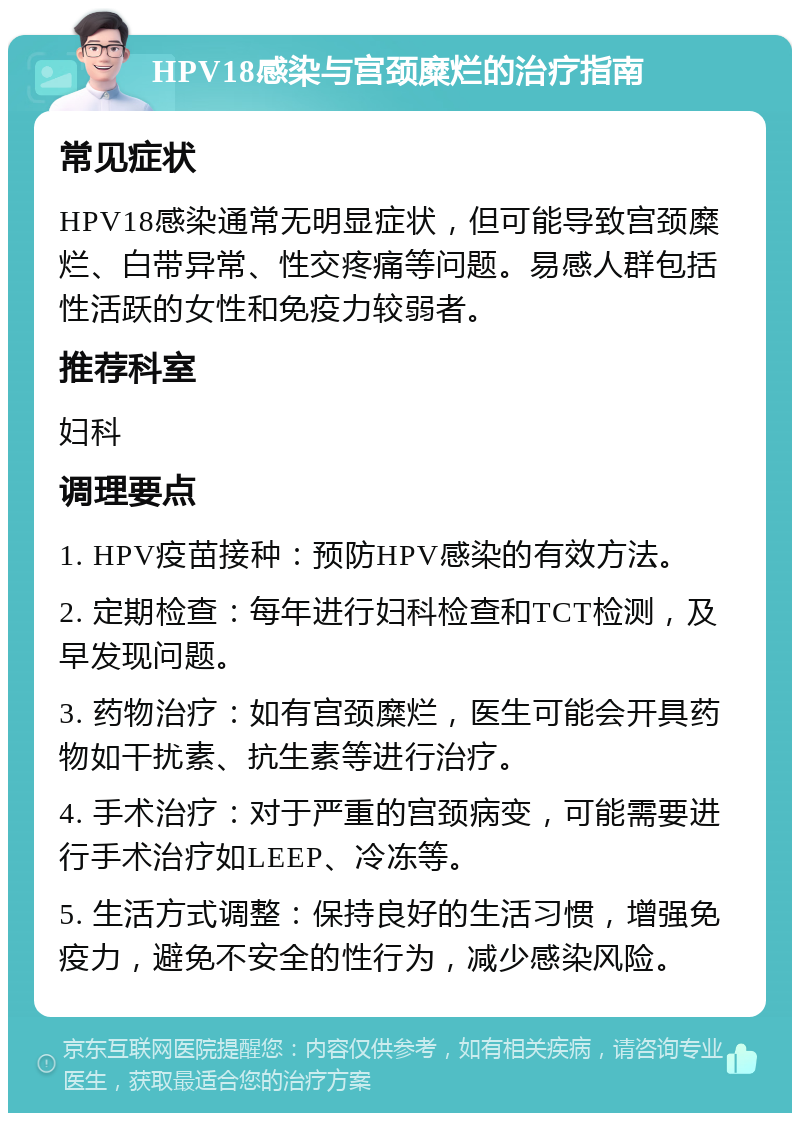 HPV18感染与宫颈糜烂的治疗指南 常见症状 HPV18感染通常无明显症状，但可能导致宫颈糜烂、白带异常、性交疼痛等问题。易感人群包括性活跃的女性和免疫力较弱者。 推荐科室 妇科 调理要点 1. HPV疫苗接种：预防HPV感染的有效方法。 2. 定期检查：每年进行妇科检查和TCT检测，及早发现问题。 3. 药物治疗：如有宫颈糜烂，医生可能会开具药物如干扰素、抗生素等进行治疗。 4. 手术治疗：对于严重的宫颈病变，可能需要进行手术治疗如LEEP、冷冻等。 5. 生活方式调整：保持良好的生活习惯，增强免疫力，避免不安全的性行为，减少感染风险。