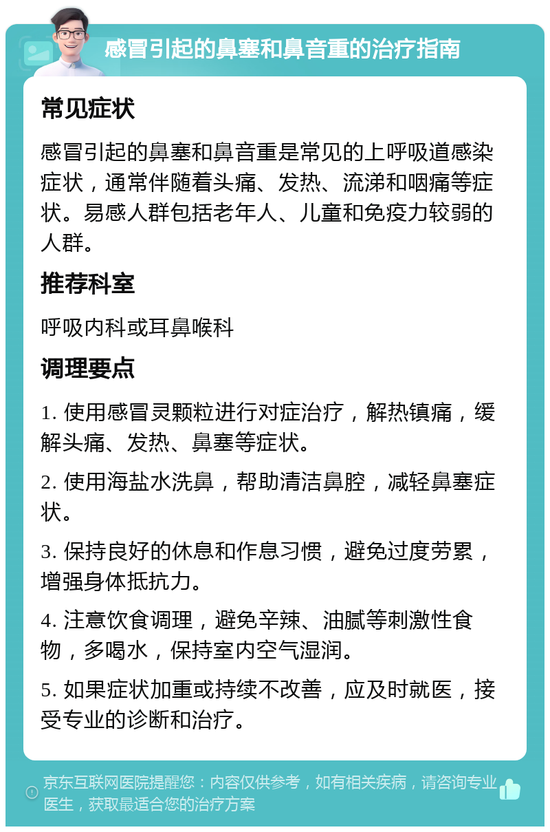 感冒引起的鼻塞和鼻音重的治疗指南 常见症状 感冒引起的鼻塞和鼻音重是常见的上呼吸道感染症状，通常伴随着头痛、发热、流涕和咽痛等症状。易感人群包括老年人、儿童和免疫力较弱的人群。 推荐科室 呼吸内科或耳鼻喉科 调理要点 1. 使用感冒灵颗粒进行对症治疗，解热镇痛，缓解头痛、发热、鼻塞等症状。 2. 使用海盐水洗鼻，帮助清洁鼻腔，减轻鼻塞症状。 3. 保持良好的休息和作息习惯，避免过度劳累，增强身体抵抗力。 4. 注意饮食调理，避免辛辣、油腻等刺激性食物，多喝水，保持室内空气湿润。 5. 如果症状加重或持续不改善，应及时就医，接受专业的诊断和治疗。