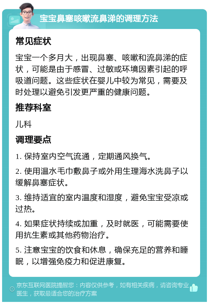 宝宝鼻塞咳嗽流鼻涕的调理方法 常见症状 宝宝一个多月大，出现鼻塞、咳嗽和流鼻涕的症状，可能是由于感冒、过敏或环境因素引起的呼吸道问题。这些症状在婴儿中较为常见，需要及时处理以避免引发更严重的健康问题。 推荐科室 儿科 调理要点 1. 保持室内空气流通，定期通风换气。 2. 使用温水毛巾敷鼻子或外用生理海水洗鼻子以缓解鼻塞症状。 3. 维持适宜的室内温度和湿度，避免宝宝受凉或过热。 4. 如果症状持续或加重，及时就医，可能需要使用抗生素或其他药物治疗。 5. 注意宝宝的饮食和休息，确保充足的营养和睡眠，以增强免疫力和促进康复。