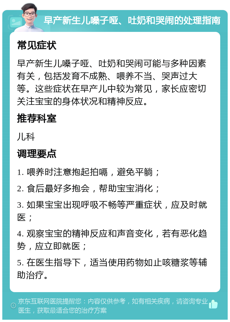 早产新生儿嗓子哑、吐奶和哭闹的处理指南 常见症状 早产新生儿嗓子哑、吐奶和哭闹可能与多种因素有关，包括发育不成熟、喂养不当、哭声过大等。这些症状在早产儿中较为常见，家长应密切关注宝宝的身体状况和精神反应。 推荐科室 儿科 调理要点 1. 喂养时注意抱起拍嗝，避免平躺； 2. 食后最好多抱会，帮助宝宝消化； 3. 如果宝宝出现呼吸不畅等严重症状，应及时就医； 4. 观察宝宝的精神反应和声音变化，若有恶化趋势，应立即就医； 5. 在医生指导下，适当使用药物如止咳糖浆等辅助治疗。