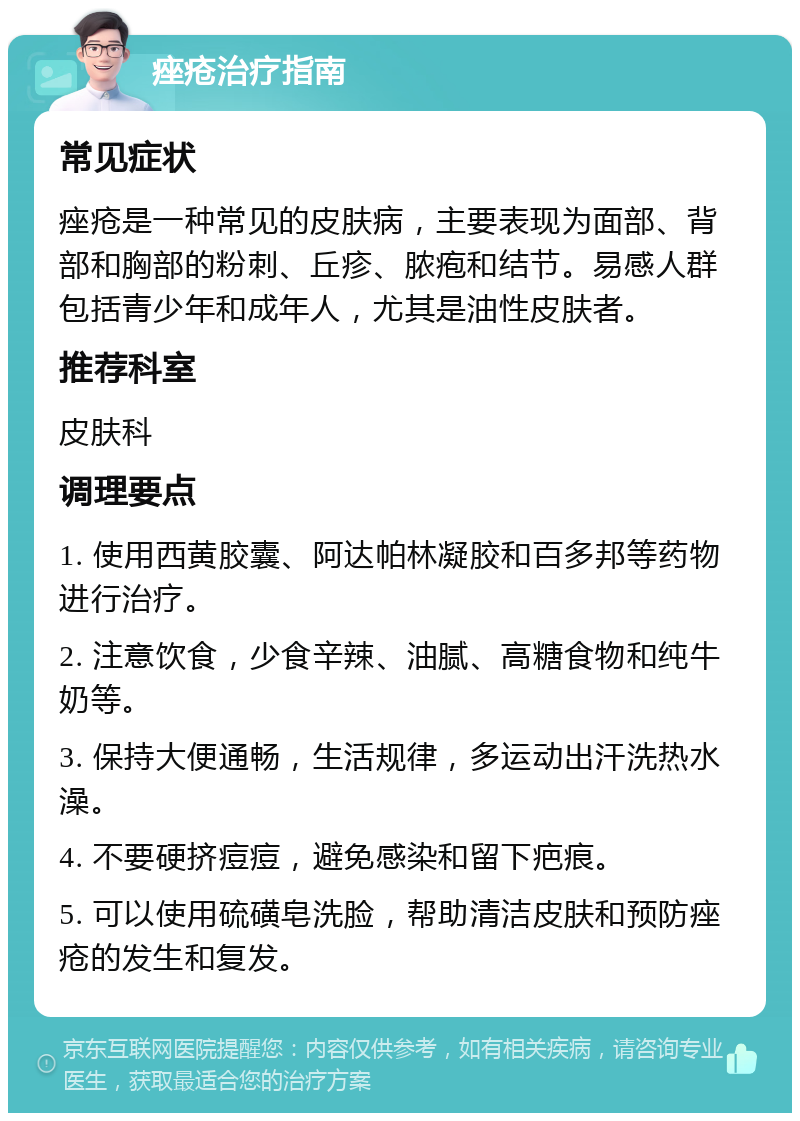 痤疮治疗指南 常见症状 痤疮是一种常见的皮肤病，主要表现为面部、背部和胸部的粉刺、丘疹、脓疱和结节。易感人群包括青少年和成年人，尤其是油性皮肤者。 推荐科室 皮肤科 调理要点 1. 使用西黄胶囊、阿达帕林凝胶和百多邦等药物进行治疗。 2. 注意饮食，少食辛辣、油腻、高糖食物和纯牛奶等。 3. 保持大便通畅，生活规律，多运动出汗洗热水澡。 4. 不要硬挤痘痘，避免感染和留下疤痕。 5. 可以使用硫磺皂洗脸，帮助清洁皮肤和预防痤疮的发生和复发。