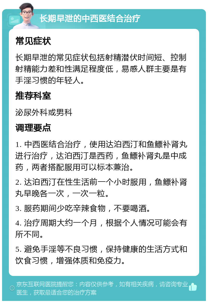 长期早泄的中西医结合治疗 常见症状 长期早泄的常见症状包括射精潜伏时间短、控制射精能力差和性满足程度低，易感人群主要是有手淫习惯的年轻人。 推荐科室 泌尿外科或男科 调理要点 1. 中西医结合治疗，使用达泊西汀和鱼鳔补肾丸进行治疗，达泊西汀是西药，鱼鳔补肾丸是中成药，两者搭配服用可以标本兼治。 2. 达泊西汀在性生活前一个小时服用，鱼鳔补肾丸早晚各一次，一次一粒。 3. 服药期间少吃辛辣食物，不要喝酒。 4. 治疗周期大约一个月，根据个人情况可能会有所不同。 5. 避免手淫等不良习惯，保持健康的生活方式和饮食习惯，增强体质和免疫力。