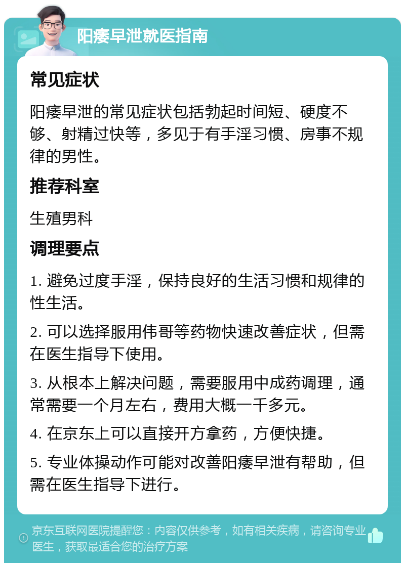 阳痿早泄就医指南 常见症状 阳痿早泄的常见症状包括勃起时间短、硬度不够、射精过快等，多见于有手淫习惯、房事不规律的男性。 推荐科室 生殖男科 调理要点 1. 避免过度手淫，保持良好的生活习惯和规律的性生活。 2. 可以选择服用伟哥等药物快速改善症状，但需在医生指导下使用。 3. 从根本上解决问题，需要服用中成药调理，通常需要一个月左右，费用大概一千多元。 4. 在京东上可以直接开方拿药，方便快捷。 5. 专业体操动作可能对改善阳痿早泄有帮助，但需在医生指导下进行。