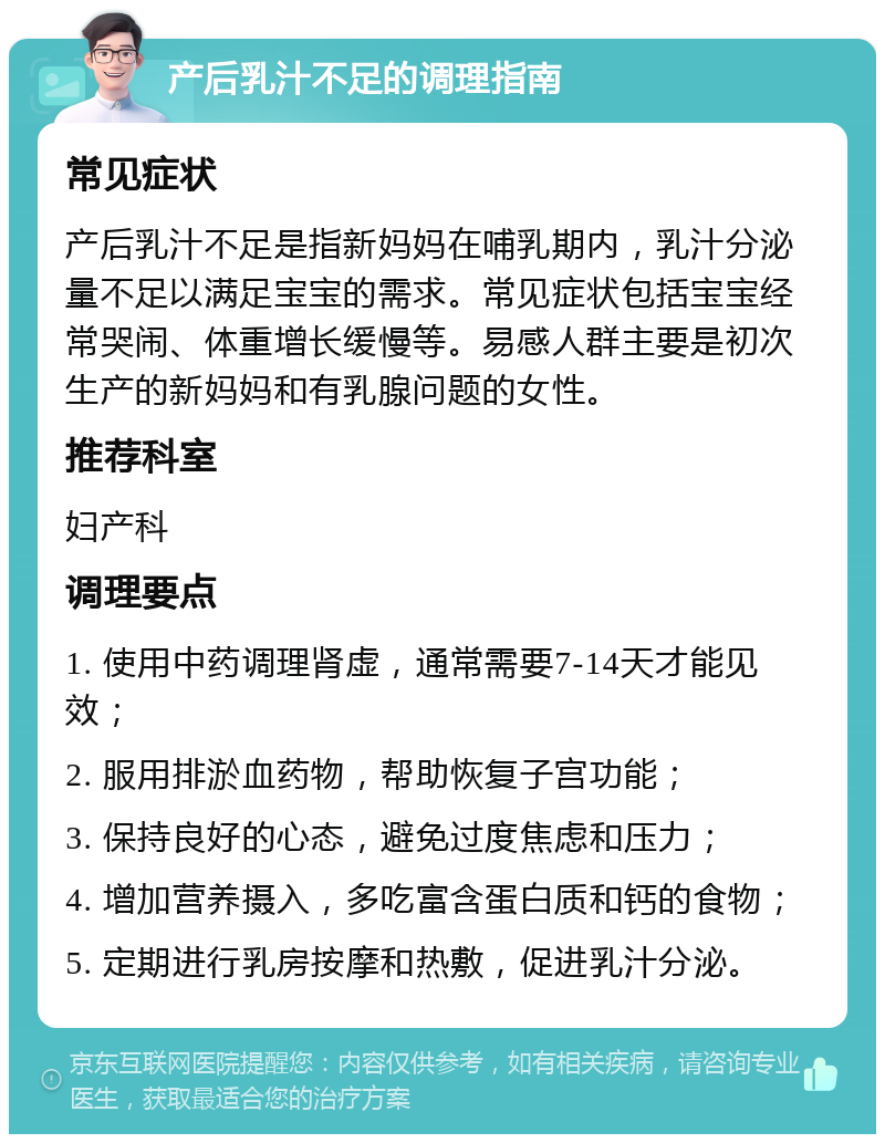 产后乳汁不足的调理指南 常见症状 产后乳汁不足是指新妈妈在哺乳期内，乳汁分泌量不足以满足宝宝的需求。常见症状包括宝宝经常哭闹、体重增长缓慢等。易感人群主要是初次生产的新妈妈和有乳腺问题的女性。 推荐科室 妇产科 调理要点 1. 使用中药调理肾虚，通常需要7-14天才能见效； 2. 服用排淤血药物，帮助恢复子宫功能； 3. 保持良好的心态，避免过度焦虑和压力； 4. 增加营养摄入，多吃富含蛋白质和钙的食物； 5. 定期进行乳房按摩和热敷，促进乳汁分泌。