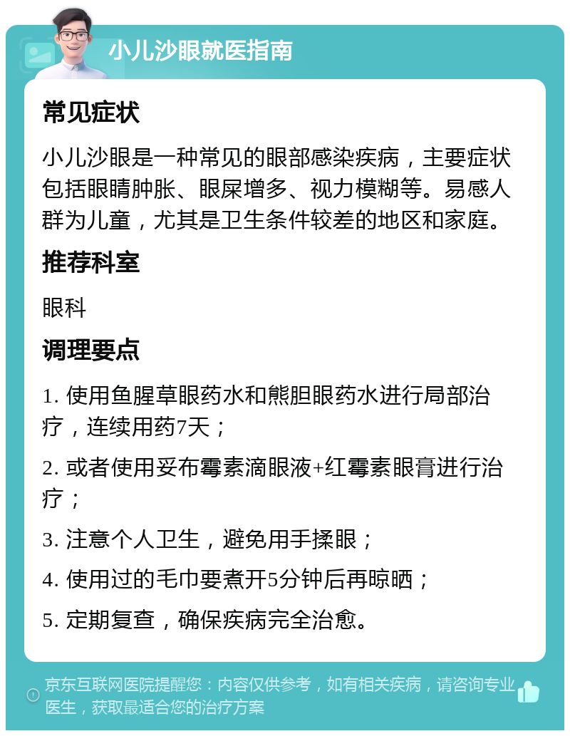 小儿沙眼就医指南 常见症状 小儿沙眼是一种常见的眼部感染疾病，主要症状包括眼睛肿胀、眼屎增多、视力模糊等。易感人群为儿童，尤其是卫生条件较差的地区和家庭。 推荐科室 眼科 调理要点 1. 使用鱼腥草眼药水和熊胆眼药水进行局部治疗，连续用药7天； 2. 或者使用妥布霉素滴眼液+红霉素眼膏进行治疗； 3. 注意个人卫生，避免用手揉眼； 4. 使用过的毛巾要煮开5分钟后再晾晒； 5. 定期复查，确保疾病完全治愈。