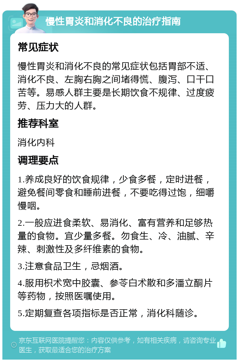 慢性胃炎和消化不良的治疗指南 常见症状 慢性胃炎和消化不良的常见症状包括胃部不适、消化不良、左胸右胸之间堵得慌、腹泻、口干口苦等。易感人群主要是长期饮食不规律、过度疲劳、压力大的人群。 推荐科室 消化内科 调理要点 1.养成良好的饮食规律，少食多餐，定时进餐，避免餐间零食和睡前进餐，不要吃得过饱，细嚼慢咽。 2.一般应进食柔软、易消化、富有营养和足够热量的食物。宜少量多餐。勿食生、冷、油腻、辛辣、刺激性及多纤维素的食物。 3.注意食品卫生，忌烟酒。 4.服用枳术宽中胶囊、参苓白术散和多潘立酮片等药物，按照医嘱使用。 5.定期复查各项指标是否正常，消化科随诊。