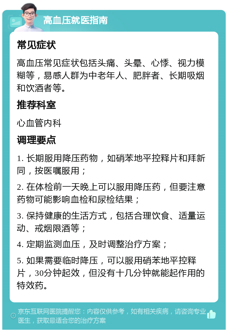 高血压就医指南 常见症状 高血压常见症状包括头痛、头晕、心悸、视力模糊等，易感人群为中老年人、肥胖者、长期吸烟和饮酒者等。 推荐科室 心血管内科 调理要点 1. 长期服用降压药物，如硝苯地平控释片和拜新同，按医嘱服用； 2. 在体检前一天晚上可以服用降压药，但要注意药物可能影响血检和尿检结果； 3. 保持健康的生活方式，包括合理饮食、适量运动、戒烟限酒等； 4. 定期监测血压，及时调整治疗方案； 5. 如果需要临时降压，可以服用硝苯地平控释片，30分钟起效，但没有十几分钟就能起作用的特效药。