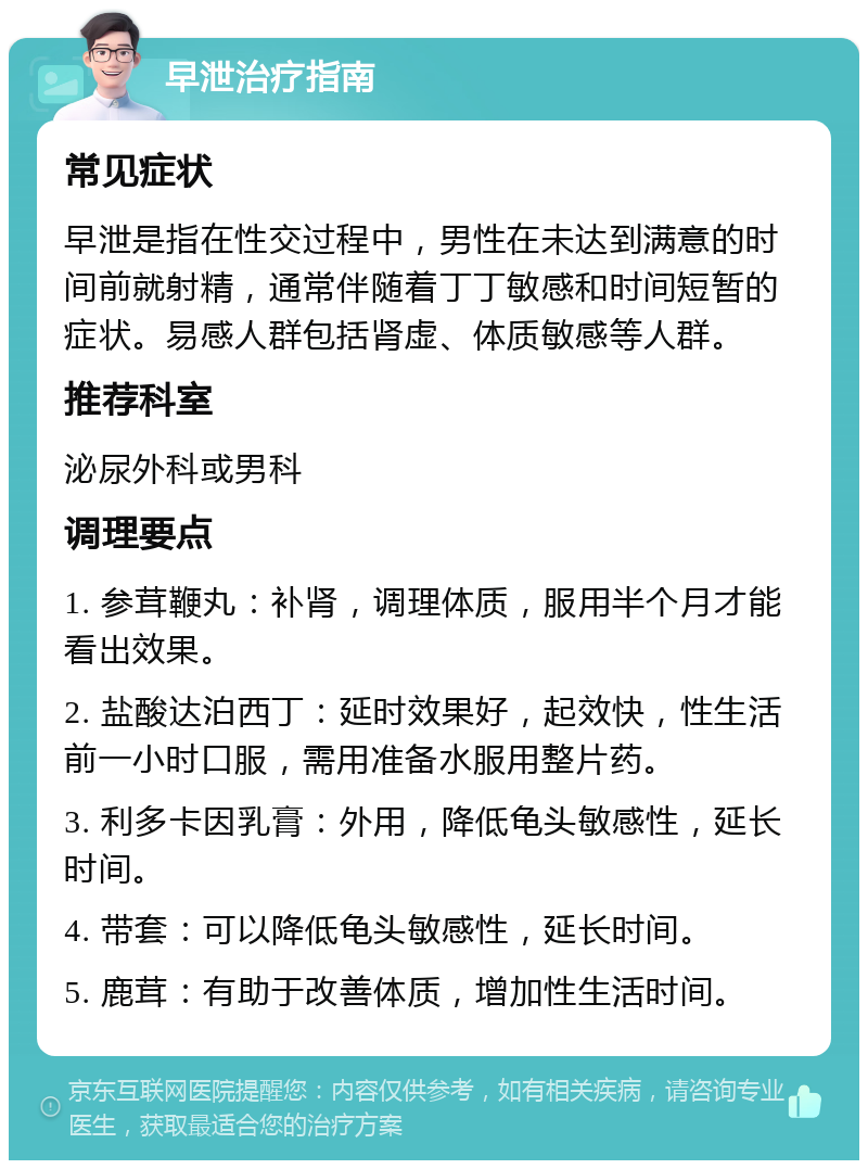 早泄治疗指南 常见症状 早泄是指在性交过程中，男性在未达到满意的时间前就射精，通常伴随着丁丁敏感和时间短暂的症状。易感人群包括肾虚、体质敏感等人群。 推荐科室 泌尿外科或男科 调理要点 1. 参茸鞭丸：补肾，调理体质，服用半个月才能看出效果。 2. 盐酸达泊西丁：延时效果好，起效快，性生活前一小时口服，需用准备水服用整片药。 3. 利多卡因乳膏：外用，降低龟头敏感性，延长时间。 4. 带套：可以降低龟头敏感性，延长时间。 5. 鹿茸：有助于改善体质，增加性生活时间。