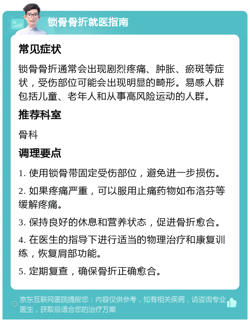 锁骨骨折就医指南 常见症状 锁骨骨折通常会出现剧烈疼痛、肿胀、瘀斑等症状，受伤部位可能会出现明显的畸形。易感人群包括儿童、老年人和从事高风险运动的人群。 推荐科室 骨科 调理要点 1. 使用锁骨带固定受伤部位，避免进一步损伤。 2. 如果疼痛严重，可以服用止痛药物如布洛芬等缓解疼痛。 3. 保持良好的休息和营养状态，促进骨折愈合。 4. 在医生的指导下进行适当的物理治疗和康复训练，恢复肩部功能。 5. 定期复查，确保骨折正确愈合。