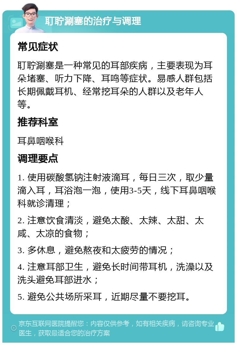 耵聍涮塞的治疗与调理 常见症状 耵聍涮塞是一种常见的耳部疾病，主要表现为耳朵堵塞、听力下降、耳鸣等症状。易感人群包括长期佩戴耳机、经常挖耳朵的人群以及老年人等。 推荐科室 耳鼻咽喉科 调理要点 1. 使用碳酸氢钠注射液滴耳，每日三次，取少量滴入耳，耳浴泡一泡，使用3-5天，线下耳鼻咽喉科就诊清理； 2. 注意饮食清淡，避免太酸、太辣、太甜、太咸、太凉的食物； 3. 多休息，避免熬夜和太疲劳的情况； 4. 注意耳部卫生，避免长时间带耳机，洗澡以及洗头避免耳部进水； 5. 避免公共场所采耳，近期尽量不要挖耳。