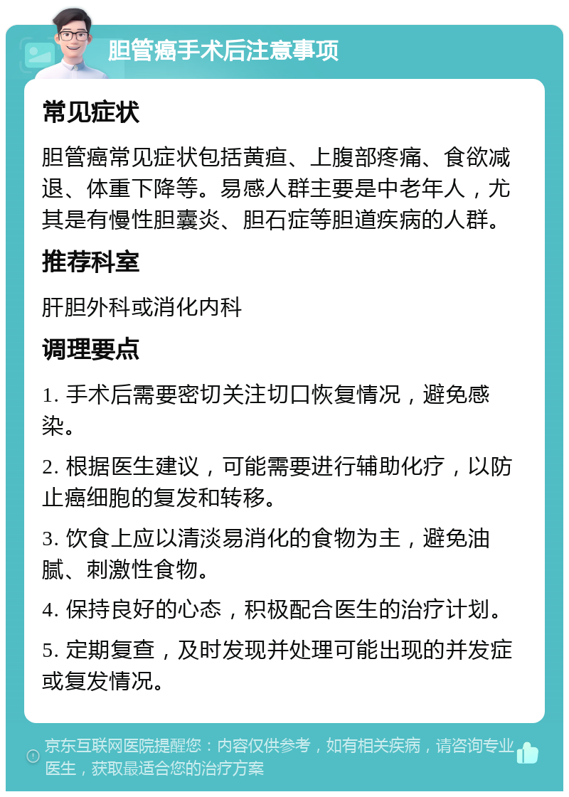 胆管癌手术后注意事项 常见症状 胆管癌常见症状包括黄疸、上腹部疼痛、食欲减退、体重下降等。易感人群主要是中老年人，尤其是有慢性胆囊炎、胆石症等胆道疾病的人群。 推荐科室 肝胆外科或消化内科 调理要点 1. 手术后需要密切关注切口恢复情况，避免感染。 2. 根据医生建议，可能需要进行辅助化疗，以防止癌细胞的复发和转移。 3. 饮食上应以清淡易消化的食物为主，避免油腻、刺激性食物。 4. 保持良好的心态，积极配合医生的治疗计划。 5. 定期复查，及时发现并处理可能出现的并发症或复发情况。