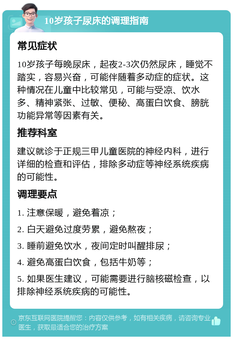 10岁孩子尿床的调理指南 常见症状 10岁孩子每晚尿床，起夜2-3次仍然尿床，睡觉不踏实，容易兴奋，可能伴随着多动症的症状。这种情况在儿童中比较常见，可能与受凉、饮水多、精神紧张、过敏、便秘、高蛋白饮食、膀胱功能异常等因素有关。 推荐科室 建议就诊于正规三甲儿童医院的神经内科，进行详细的检查和评估，排除多动症等神经系统疾病的可能性。 调理要点 1. 注意保暖，避免着凉； 2. 白天避免过度劳累，避免熬夜； 3. 睡前避免饮水，夜间定时叫醒排尿； 4. 避免高蛋白饮食，包括牛奶等； 5. 如果医生建议，可能需要进行脑核磁检查，以排除神经系统疾病的可能性。